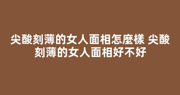 尖酸刻薄的女人面相怎麼樣 尖酸刻薄的女人面相好不好